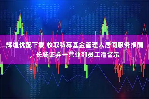 辉煌优配下载 收取私募基金管理人居间服务报酬，长城证券一营业部员工遭警示