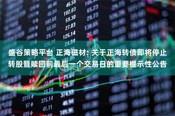 盛谷策略平台 正海磁材: 关于正海转债即将停止转股暨赎回前最后一个交易日的重要提示性公告