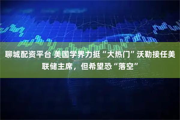 聊城配资平台 美国学界力挺“大热门”沃勒接任美联储主席，但希望恐“落空”