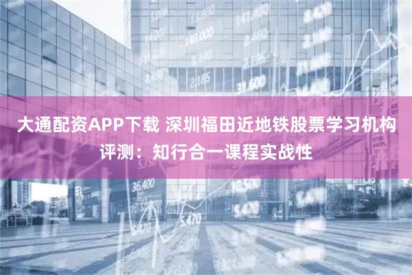 大通配资APP下载 深圳福田近地铁股票学习机构评测：知行合一课程实战性