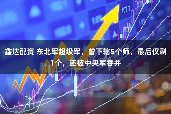 鑫达配资 东北军超级军，曾下辖5个师，最后仅剩1个，还被中央军吞并