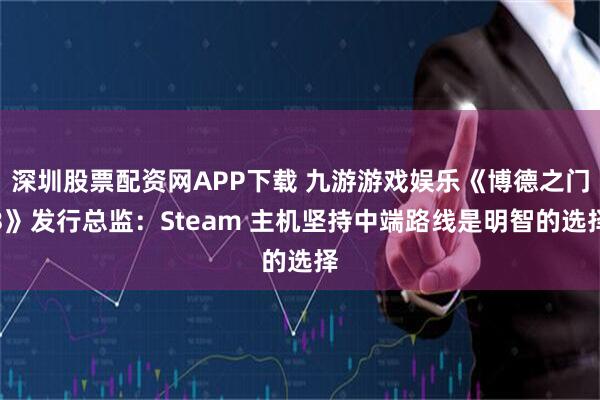 深圳股票配资网APP下载 九游游戏娱乐《博德之门3》发行总监：Steam 主机坚持中端路线是明智的选择