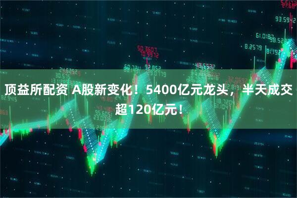 顶益所配资 A股新变化！5400亿元龙头，半天成交超120亿元！