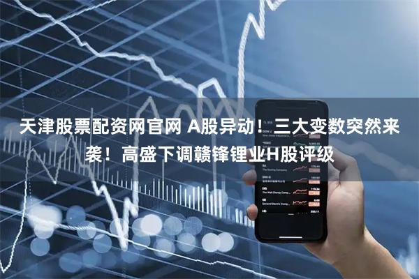 天津股票配资网官网 A股异动！三大变数突然来袭！高盛下调赣锋锂业H股评级
