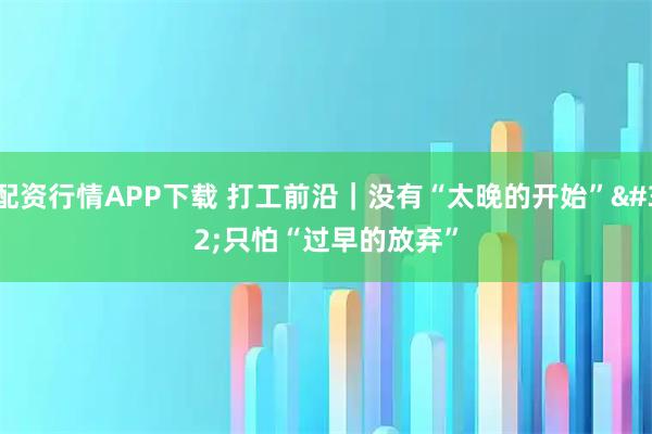 配资行情APP下载 打工前沿｜没有“太晚的开始” 只怕“过早的放弃”