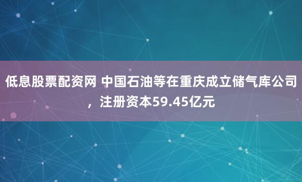 低息股票配资网 中国石油等在重庆成立储气库公司，注册资本59.45亿元