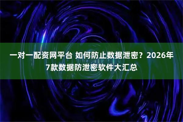 一对一配资网平台 如何防止数据泄密？2026年7款数据防泄密软件大汇总