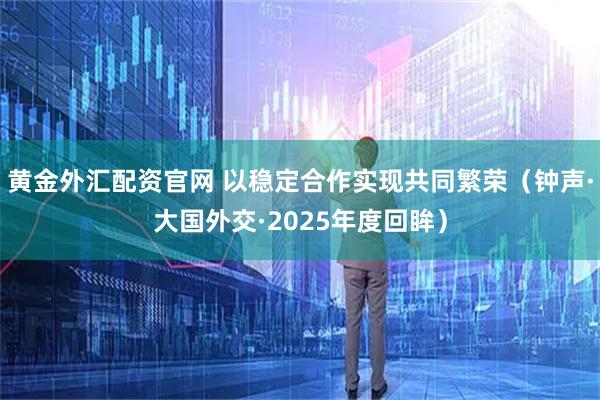 黄金外汇配资官网 以稳定合作实现共同繁荣（钟声·大国外交·2025年度回眸）