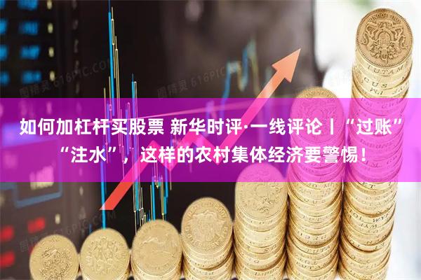 如何加杠杆买股票 新华时评·一线评论丨“过账”“注水”，这样的农村集体经济要警惕！