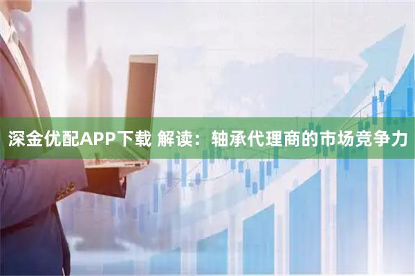 深金优配APP下载 解读：轴承代理商的市场竞争力