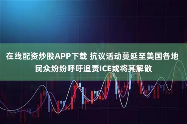 在线配资炒股APP下载 抗议活动蔓延至美国各地 民众纷纷呼吁追责ICE或将其解散