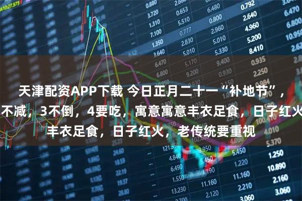 天津配资APP下载 今日正月二十一“补地节”，牢记：1不去，2不减，3不倒，4要吃，寓意寓意丰衣足食，日子红火，老传统要重视