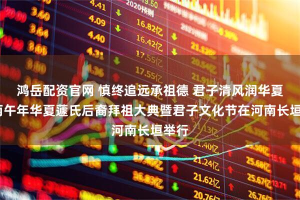 鸿岳配资官网 慎终追远承祖德 君子清风润华夏——丙午年华夏蘧氏后裔拜祖大典暨君子文化节在河南长垣举行