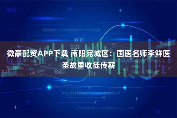 微豪配资APP下载 南阳宛城区：国医名师李鲜医圣故里收徒传薪