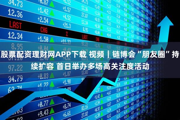 股票配资理财网APP下载 视频｜链博会“朋友圈”持续扩容 首日举办多场高关注度活动