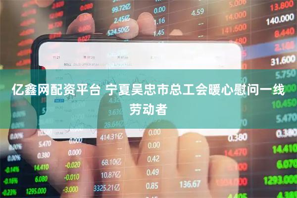 亿鑫网配资平台 宁夏吴忠市总工会暖心慰问一线劳动者